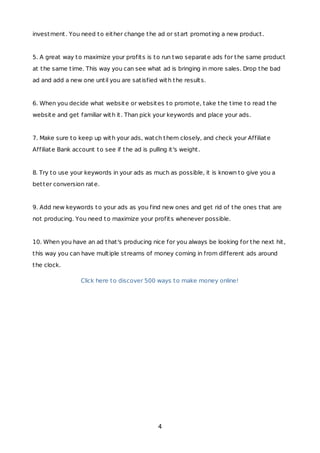 investment. You need to either change the ad or start promoting a new product.
5. A great way to maximize your profits is to run two separate ads for the same product
at the same time. This way you can see what ad is bringing in more sales. Drop the bad
ad and add a new one until you are satisfied with the results.
6. When you decide what website or websites to promote, take the time to read the
website and get familiar with it. Than pick your keywords and place your ads.
7. Make sure to keep up with your ads, watch them closely, and check your Affiliate
Affiliate Bank account to see if the ad is pulling it's weight.
8. Try to use your keywords in your ads as much as possible, it is known to give you a
better conversion rate.
9. Add new keywords to your ads as you find new ones and get rid of the ones that are
not producing. You need to maximize your profits whenever possible.
10. When you have an ad that's producing nice for you always be looking for the next hit,
this way you can have multiple streams of money coming in from different ads around
the clock.
Click here to discover 500 ways to make money online!
4
 
