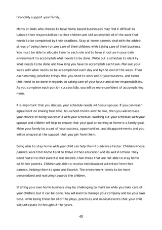 financially support your family.
Moms or Dads who choose to have home based businesses may find it difficult to
balance their responsibilities to their children and still accomplish all of the work that
needs to be completed by their deadlines. Stay at home parents deal with the added
stress of being there to take care of their children, while taking care of their business.
You must be able to allocate time to each role and to have structure in your daily
environment to accomplish what needs to be done. Write out a schedule to identify
what needs to be done and how long you have to accomplish each task. Plan out your
week with what needs to be accomplished each day and by the end of the week. Then
each morning, prioritize things that you need to work on for your business, and items
that need to be done in regards to taking care of your house and other responsibilities.
As you complete each portion successfully, you will be more confident of accomplishing
more.
It is important that you discuss your schedule needs with your spouse. If you can reach
agreement on sharing free time, household chores and the like, then you will increase
your chance of being successful with your schedule. Working out your schedule with your
spouse and children will help to ensure that your goal or working at home is a family goal.
Make your family be a part of your success, opportunities, and disappointments and you
will be amazed at the support that you get from them.
Being able to stay home with your child can help them to advance faster. Children whose
parents work from home tend to thrive in their education and do well in school. They
bond faster to their parental role models, than those that are not able to stay home
with their parents. Children are able to receive individualized attention from their
parents, helping them to grow and flourish. The environment tends to be more
personalized and nurturing towards the children.
Starting your own home business may be challenging to maintain while you take care of
your children, but it can be done. You will learn to manage your company and be your own
boss, while being there for all of the plays, practices and musical events that your child
will participate in throughout the years.
40
 