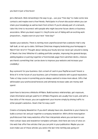 you learn in just a few hours!
Join a Network. Web networking's the way to go... use your "free day" to make some new
contacts and maybe even a few friends. Participate in a forum discussion where you can
share your knowledge as well as learn from others! If you're already part of a network,
take this time to reconnect with people who might become future clients or business
associates. When you least expect it, they'll come out of hiding with an exciting work
proposition... maybe even on your next "slow day!"
Update your website. There is nothing more unprofessional than a website that's only
half-built, or not up-to-date. Still have Christmas imagery bedecking your homepage in
March? Get rid of it! Thought about raising your hourly rate but never got around to doing
it? Now's the time! Whether it's adding portfolio samples, improving the general design,
adding legalese or putting together a Testimonials page from satisfied clients, chances
are there's something that can be done to improve your website and increase your
credibility!
Buy a present for your business. Got a stash of cash in your PayPal account? Invest a
little of it in the future of your business. Join a freelance website with a good reputation.
Take a 2-day course in something you've always wanted to know more about. Gifts that
will broaden your professional horizons and ultimately increase sales are money well
spent!
Learn how to become a Website Affiliate. Build business relationships, get exposure,
share information and get paid for it! Affiliate Programs are usually free to join, and with a
few clicks of the mouse, you can supplement your income simply by driving traffic to
other people's websites. How's that for easy cash?
Create a Company Newsletter. If you don't already have one, downtime is your chance to
build a contact list and put together a company newsletter. With a little investigation
you'll discover that many websites offer free trial periods where you can learn to use
their contact base and newsletter-template software. And there are tons of sites on
the web that offer free articles that you can print in your publication. Maybe you can
even make use of those articles you wrote the last time nothing was going on!
44
 