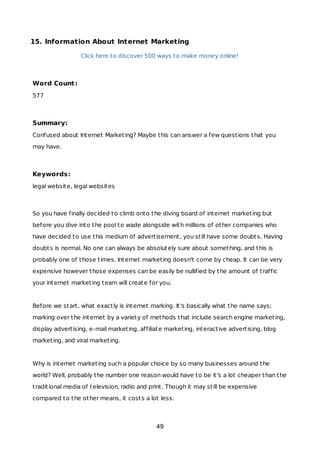 15. Information About Internet Marketing
Click here to discover 500 ways to make money online!
Word Count:
577
Summary:
Confused about Internet Marketing? Maybe this can answer a few questions that you
may have.
Keywords:
legal website, legal websites
So you have finally decided to climb onto the diving board of internet marketing but
before you dive into the pool to wade alongside with millions of other companies who
have decided to use this medium of advertisement, you still have some doubts. Having
doubts is normal. No one can always be absolutely sure about something, and this is
probably one of those times. Internet marketing doesn't come by cheap. It can be very
expensive however those expenses can be easily be nullified by the amount of traffic
your internet marketing team will create for you.
Before we start, what exactly is internet marking. It's basically what the name says;
marking over the internet by a variety of methods that include search engine marketing,
display advertising, e-mail marketing, affiliate marketing, interactive advertising, blog
marketing, and viral marketing.
Why is internet marketing such a popular choice by so many businesses around the
world? Well, probably the number one reason would have to be it's a lot cheaper than the
traditional media of television, radio and print. Though it may still be expensive
compared to the other means, it costs a lot less.
49
 