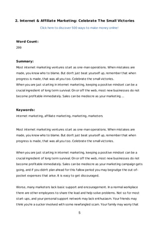 2. Internet & Affiliate Marketing: Celebrate The Small Victories
Click here to discover 500 ways to make money online!
Word Count:
299
Summary:
Most internet marketing ventures start as one-man operations. When mistakes are
made, you know who to blame. But don't just beat yourself up, remember that when
progress is made, that was all you too. Celebrate the small victories.
When you are just starting in internet marketing, keeping a positive mindset can be a
crucial ingredient of long term survival. On or off the web, most new businesses do not
become profitable immediately. Sales can be mediocre as your marketing ...
Keywords:
internet marketing, affiliate marketing, marketing, marketers
Most internet marketing ventures start as one-man operations. When mistakes are
made, you know who to blame. But don't just beat yourself up, remember that when
progress is made, that was all you too. Celebrate the small victories.
When you are just starting in internet marketing, keeping a positive mindset can be a
crucial ingredient of long term survival. On or off the web, most new businesses do not
become profitable immediately. Sales can be mediocre as your marketing campaign gets
going, and if you didn't plan ahead for this fallow period you may begrudge the out-of-
pocket expenses that arise. It is easy to get discouraged.
Worse, many marketers lack basic support and encouragement. In a normal workplace
there are other employees to share the load and help solve problems. Not so for most
start-ups, and your personal support network may lack enthusiasm. Your friends may
think you're a sucker involved with some newfangled scam. Your family may worry that
5
 