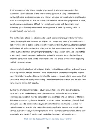 Another reason of why it is so popular is because it is a lot more convenient for
businesses to use because of the one-to-many approach. If using the traditional
method of sales, a salesperson can only interact with one person at a time, or otherwise
it would not only come off as rude to the consumers to handle multiple persons at once,
but also very confusing and difficult for the salesperson as well. By using internet
marketing you can easily accommodate many people at once by allowing them to
browse through your website.
This method also allows for a business to target a consumer group by behavior rather
than a demographic which means for a higher success rate of sales of a certain product.
Not everyone who is between the ages of sixteen and twenty, female, attending school
and is single will be interested in stuffed animals, but anyone who searches the internet
to find such an item has a much higher probability to buy such an item. Also this method
is also easily traced, measured and tested giving the business a much better idea of
what the consumers want and to offer more items that are as or much more appealing
to their consumer group.
Internet marketing is also a lot faster as it is to the traditional methods and which is why
it is also paired with those methods. While a consumer is browsing through the internet
everything is being updated in real-time for the business to understand more about their
consumers and also is easily accessed by the consumer in the comfort and ease of their
home making it incredibly popular.
But like the traditional methods of advertising, it has some of its own drawbacks,
because internet marketing requires it consumers to be familiar with the newer
technologies available it may be completely ignoring those who are computer illiterate.
Also internet marketing doesn't allow the consumer to use their senses of touch, feel,
smell, and taste to be used when buying an item. However it is much a standard for
those involved e-commerce to have a liberal return policy or have an in-store pick-up
service. But with society becoming more and more technologically advanced, there is no
reason why you shouldn't use internet marketing to connect with customers.
Click here to discover 500 ways to make money online!
50
 
