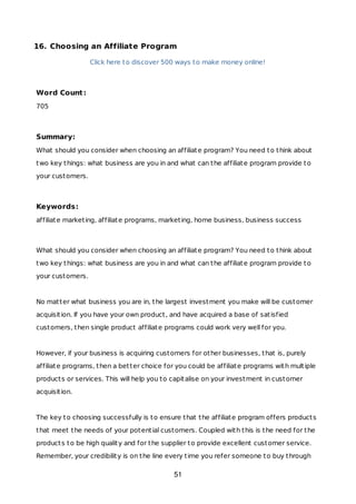 16. Choosing an Affiliate Program
Click here to discover 500 ways to make money online!
Word Count:
705
Summary:
What should you consider when choosing an affiliate program? You need to think about
two key things: what business are you in and what can the affiliate program provide to
your customers.
Keywords:
affiliate marketing, affiliate programs, marketing, home business, business success
What should you consider when choosing an affiliate program? You need to think about
two key things: what business are you in and what can the affiliate program provide to
your customers.
No matter what business you are in, the largest investment you make will be customer
acquisition. If you have your own product, and have acquired a base of satisfied
customers, then single product affiliate programs could work very well for you.
However, if your business is acquiring customers for other businesses, that is, purely
affiliate programs, then a better choice for you could be affiliate programs with multiple
products or services. This will help you to capitalise on your investment in customer
acquisition.
The key to choosing successfully is to ensure that the affiliate program offers products
that meet the needs of your potential customers. Coupled with this is the need for the
products to be high quality and for the supplier to provide excellent customer service.
Remember, your credibility is on the line every time you refer someone to buy through
51
 