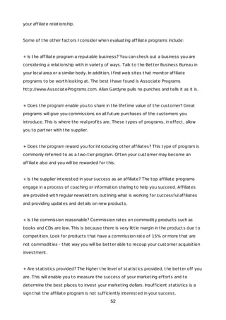 your affiliate relationship.
Some of the other factors I consider when evaluating affiliate programs include:
+ Is the affiliate program a reputable business? You can check out a business you are
considering a relationship with in variety of ways. Talk to the Better Business Bureau in
your local area or a similar body. In addition, I find web sites that monitor affiliate
programs to be worth looking at. The best I have found is Associate Programs
http://www.AssociatePrograms.com. Allan Gardyne pulls no punches and tells it as it is.
+ Does the program enable you to share in the lifetime value of the customer? Great
programs will give you commissions on all future purchases of the customers you
introduce. This is where the real profits are. These types of programs, in effect, allow
you to partner with the supplier.
+ Does the program reward you for introducing other affiliates? This type of program is
commonly referred to as a two-tier program. Often your customer may become an
affiliate also and you will be rewarded for this.
+ Is the supplier interested in your success as an affiliate? The top affiliate programs
engage in a process of coaching or information sharing to help you succeed. Affiliates
are provided with regular newsletters outlining what is working for successful affiliates
and providing updates and details on new products.
+ Is the commission reasonable? Commission rates on commodity products such as
books and CDs are low. This is because there is very little margin in the products due to
competition. Look for products that have a commission rate of 15% or more that are
not commodities - that way you will be better able to recoup your customer acquisition
investment.
+ Are statistics provided? The higher the level of statistics provided, the better off you
are. This will enable you to measure the success of your marketing efforts and to
determine the best places to invest your marketing dollars. Insufficient statistics is a
sign that the affiliate program is not sufficiently interested in your success.
52
 