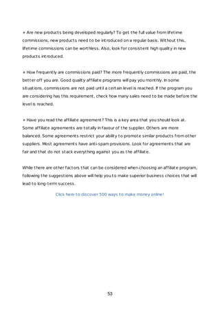 + Are new products being developed regularly? To get the full value from lifetime
commissions, new products need to be introduced on a regular basis. Without this,
lifetime commissions can be worthless. Also, look for consistent high quality in new
products introduced.
+ How frequently are commissions paid? The more frequently commissions are paid, the
better off you are. Good quality affiliate programs will pay you monthly. In some
situations, commissions are not paid until a certain level is reached. If the program you
are considering has this requirement, check how many sales need to be made before the
level is reached.
+ Have you read the affiliate agreement? This is a key area that you should look at.
Some affiliate agreements are totally in favour of the supplier. Others are more
balanced. Some agreements restrict your ability to promote similar products from other
suppliers. Most agreements have anti-spam provisions. Look for agreements that are
fair and that do not stack everything against you as the affiliate.
While there are other factors that can be considered when choosing an affiliate program,
following the suggestions above will help you to make superior business choices that will
lead to long-term success.
Click here to discover 500 ways to make money online!
53
 