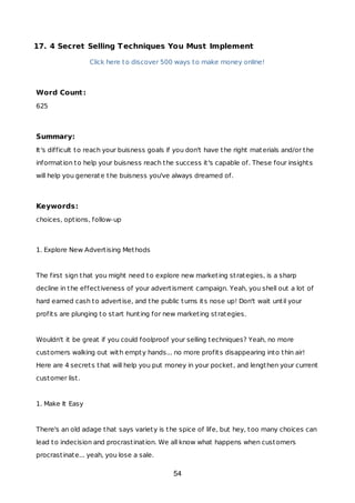 17. 4 Secret Selling Techniques You Must Implement
Click here to discover 500 ways to make money online!
Word Count:
625
Summary:
It's difficult to reach your buisness goals if you don't have the right materials and/or the
information to help your buisness reach the success it's capable of. These four insights
will help you generate the buisness you've always dreamed of.
Keywords:
choices, options, follow-up
1. Explore New Advertising Methods
The first sign that you might need to explore new marketing strategies, is a sharp
decline in the effectiveness of your advertisment campaign. Yeah, you shell out a lot of
hard earned cash to advertise, and the public turns its nose up! Don't wait until your
profits are plunging to start hunting for new marketing strategies.
Wouldn't it be great if you could foolproof your selling techniques? Yeah, no more
customers walking out with empty hands... no more profits disappearing into thin air!
Here are 4 secrets that will help you put money in your pocket, and lengthen your current
customer list.
1. Make It Easy
There's an old adage that says variety is the spice of life, but hey, too many choices can
lead to indecision and procrastination. We all know what happens when customers
procrastinate... yeah, you lose a sale.
54
 