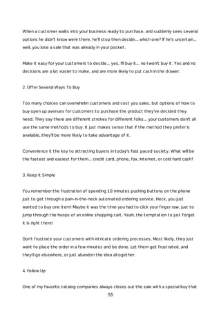 When a customer walks into your business ready to purchase, and suddenly sees several
options he didn't know were there, he'll stop then decide... which one? If he's uncertain...
well, you lose a sale that was already in your pocket.
Make it easy for your customers to decide... yes, I'll buy it... no I won't buy it. Yes and no
decisions are a lot easier to make, and are more likely to put cash in the drawer.
2. Offer Several Ways To Buy
Too many choices can overwhelm customers and cost you sales, but options of how to
buy open up avenues for customers to purchase the product they've decided they
need. They say there are different strokes for different folks... your customers don't all
use the same methods to buy. It just makes sense that if the method they prefer is
available, they'll be more likely to take advantage of it.
Convenience it the key to attracting buyers in today's fast paced society. What will be
the fastest and easiest for them... credit card, phone, fax, Internet, or cold hard cash?
3. Keep it Simple
You remember the frustration of spending 10 minutes pushing buttons on the phone
just to get through a pain-in-the-neck automated ordering service. Heck, you just
wanted to buy one item! Maybe it was the time you had to click your finger raw, just to
jump through the hoops of an online shopping cart. Yeah, the temptation to just forget
it is right there!
Don't frustrate your customers with intricate ordering processes. Most likely, they just
want to place the order in a few minutes and be done. Let them get frustrated, and
they'll go elsewhere, or just abandon the idea altogether.
4. Follow Up
One of my favorite catalog companies always closes out the sale with a special buy that
55
 