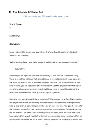 19. The Principle Of Higher Self
Click here to discover 500 ways to make money online!
Word Count:
0
Summary:
Keywords:
I want to begin this lesson by a quote from Dr Wayne Dyer.He said this in his book
"Manifest Your Destiny".
"Within you is a divine capacity to manifest and attract all that you need or desire."
--------Wayne Dyer
I am sure you will agree with me that we are not just this physical form or this body.
There is something within us that is invisible and is eternal.Let me ask you a question.
Are you a body with a soul or a soul with a body? I am sure that something inside you
tells you that you are a soul with a body.We are not just this physical form that we can
see and touch, we are much more than it. Within us, there is something eternal, it is
never born and never dies.This is your soul or your "higher self".
Have you ever asked yourself these questions? Where do we come from? Who created
this physical world that we are living in? When we see tree or flowers, our logical mind
tells us that there is something within the tree creates that tree. We go out to look for
the solution,then we find that the trees come from one small seed.Then we know that
the answer must be within this seed.We open up the seed, what we see is just some
brown stuff, then we put this stuff under microscope,we see some molecules, then we
see some atoms.Finally, we put it under the most powerful microscope,and we discover
59
 