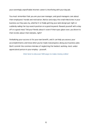 your seemingly unprofitable internet career is interfering with your day job.
You must remember that you are your own manager, and good managers care about
their employees' morale and motivation. Notice and enjoy the small milestones in your
business as they pass by, whether it is finally getting your web design just right or
suddenly nailing the top search position on a good keyword. Reward yourself with a day
off or a good meal. Tell your friends about it even if their eyes glaze over; you listen to
their stories about their dull jobs, right?
Verbalizing your success is for your own benefit, and it can help you assess your
accomplishments and know when you've made real progress along your business plan.
Don't commit the common mistake of neglecting the hardest working, most under-
appreciated person in your employ - yourself.
Click here to discover 500 ways to make money online!
6
 