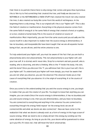 that there is no particle there;there is only energy that comes and goes.How mysterious
this is! We try to find something that created the tree, and finally we discover it is
NOTHING.It is this NOTHINGNESS or NON-STUFF that created the tree.It not only created
the tree, it also created our body.We come from this world of nothingness. In the
beginning,there is only energy. This is our original self; this is our "higher self". This is also
the field of creation or manifestation. Everything in this physical universe comes from
the same field of energy.It is the same field of energy that created a forest,or a galaxy,
or a star, created a human body.This is the source of creation or source of
manifestation. Most importantly, you are from the same source,and you actually are this
source itself.It is also important to realize that the source energy is dimensionless; it
has no boundary, and inseparable.We have been taught that we are all separate human
being,in fact, we are all one, and the entire universe is one.
To truly understand your higher self, you must be aware of the fact that you are both a
physical body and a non-physical body. This non-physical body is your higher self, and
your true self. It is eternal, and it never dies. Stop for a moment and ask yourself, who is
reading, who is observing, and who is thinking. Who is this "I" inside this body, this skin,
and this bone? Once you discover this "I", you will know that this is your true self, this is
your higher self. To understand your higher self more deeply, you must be aware that
you are not what you observe, you are the observer.This observer inside you is that
cause of everything that you observe. It is the origin of everything. It is the source of
creation.
Once you come to the understanding that you and the source energy is one, you begin
to realize that you are the creator of your life. You begin to know that anything you can
imagine, you can create.Since the source energy is dimensionless, it has no boundary and
you and source energy is one, then you are dimensionless, and you have no boundary.
You are connected to everything and anything in this universe.You are connected to
everything through this energy field.I repeat "at the energy level, we are all
connected.We and what we desire are also connected.". Now we have come to the
realization that what we desire is already exist as a form of energy in this huge ocean of
source energy. What we need to do is simply attract this energy by sending out the
same vibration of energy. As long as you do this, your desire will be guaranteed to show
up in your life. If it does not, that will mean the fail of universal law.
60
 