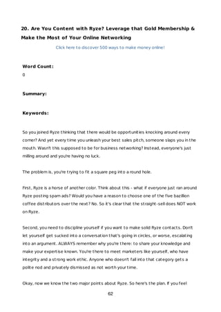 20. Are You Content with Ryze? Leverage that Gold Membership &
Make the Most of Your Online Networking
Click here to discover 500 ways to make money online!
Word Count:
0
Summary:
Keywords:
So you joined Ryze thinking that there would be opportunities knocking around every
corner? And yet every time you unleash your best sales pitch, someone slaps you in the
mouth. Wasn't this supposed to be for business networking? Instead, everyone's just
milling around and you're having no luck.
The problem is, you're trying to fit a square peg into a round hole.
First, Ryze is a horse of another color. Think about this - what if everyone just ran around
Ryze posting spam ads? Would you have a reason to choose one of the five bazillion
coffee distributors over the next? No. So it's clear that the straight-sell does NOT work
on Ryze.
Second, you need to discipline yourself if you want to make solid Ryze contacts. Don't
let yourself get sucked into a conversation that's going in circles, or worse, escalating
into an argument. ALWAYS remember why you're there: to share your knowledge and
make your expertise known. You're there to meet marketers like yourself, who have
integrity and a strong work ethic. Anyone who doesn't fall into that category gets a
polite nod and privately dismissed as not worth your time.
Okay, now we know the two major points about Ryze. So here's the plan. If you feel
62
 