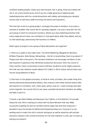 confident leading people, create your own network. Get it going, throw your whole self
into it, let a few months go by. And if you do a really good job of balancing web
marketing lessons with fun, social interactions with selling, and keeping your network
mostly clear of pettiness while fostering motivation and inspiration...
The time has come for a group project. Leverage the power in numbers. If you have a
network of buddies that seems like it's growing stagnant, turn over a new leaf. Put the
your group to work for everyone's business. Dream up a new marketing invention that
every single person there can contribute to, feel good about what they added, and use
to their advantage, advertising their business to millions.
What types of projects can a group of Ryze Networkers do together?
1. Write an e-guide on any major topic. Try Article Marketing, Blogging for Business,
Affiliate Programs, Web Design, Networking... the list is neverending. How to go about it?
Simply start with a few posts. The network moderator can encourage members to ask
and respond to questions that will initiate productive discussion. Over the course of
three months, those conversation starters will have resulted in some mighty powerful
info that any new marketer would salivate for! Collect it all for output and you have your
instant Group Marketer E-Book.
2. Give back to the global community. A friend of mine, Lori Davis, did a noble thing after
Hurrican Katrina devastated New Orleans. She created a new online network where folks
who wanted to contribute, vent, share news, grieve, pray etc. could converge and take
action together. You can do this for any cause, provided all network members are willing
and able to pitch in.
3. Invent a new Web Holiday and Showcase Your Talents on the Website. I'm actually
doing this now. After creating an e-book with my Ryze Network that was wildly
successful in gaining me and my members better page rank and more exposure, I
decided to buy the domain for WebContentAwarenessDay.com. A group of us are
working now to create the site's content and layout as well as advertise with articles
and press releases that contain incentives for the new marketer to visit, get to know us
and buy our product!
63
 
