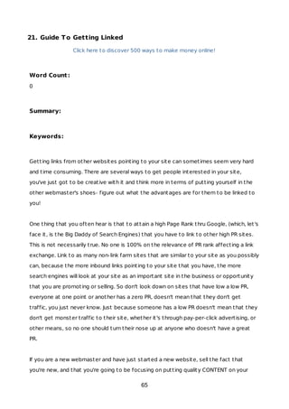 21. Guide To Getting Linked
Click here to discover 500 ways to make money online!
Word Count:
0
Summary:
Keywords:
Getting links from other websites pointing to your site can sometimes seem very hard
and time consuming. There are several ways to get people interested in your site,
you've just got to be creative with it and think more in terms of putting yourself in the
other webmaster's shoes- figure out what the advantages are for them to be linked to
you!
One thing that you often hear is that to attain a high Page Rank thru Google, (which, let's
face it, is the Big Daddy of Search Engines) that you have to link to other high PR sites.
This is not necessarily true. No one is 100% on the relevance of PR rank affecting a link
exchange. Link to as many non-link farm sites that are similar to your site as you possibly
can, because the more inbound links pointing to your site that you have, the more
search engines will look at your site as an important site in the business or opportunity
that you are promoting or selling. So don't look down on sites that have low a low PR,
everyone at one point or another has a zero PR, doesn't mean that they don't get
traffic, you just never know. Just because someone has a low PR doesn't mean that they
don't get monster traffic to their site, whether it's through pay-per-click advertising, or
other means, so no one should turn their nose up at anyone who doesn't have a great
PR.
If you are a new webmaster and have just started a new website, sell the fact that
you're new, and that you're going to be focusing on putting quality CONTENT on your
65
 