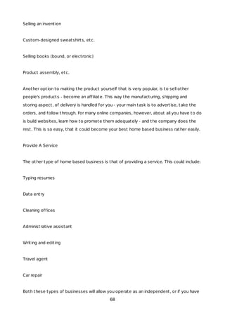 Selling an invention
Custom-designed sweatshirts, etc.
Selling books (bound, or electronic)
Product assembly, etc.
Another option to making the product yourself that is very popular, is to sell other
people's products - become an affiliate. This way the manufacturing, shipping and
storing aspect, of delivery is handled for you - your main task is to advertise, take the
orders, and follow through. For many online companies, however, about all you have to do
is build websites, learn how to promote them adequately - and the company does the
rest. This is so easy, that it could become your best home based business rather easily.
Provide A Service
The other type of home based business is that of providing a service. This could include:
Typing resumes
Data entry
Cleaning offices
Administrative assistant
Writing and editing
Travel agent
Car repair
Both these types of businesses will allow you operate as an independent, or if you have
68
 