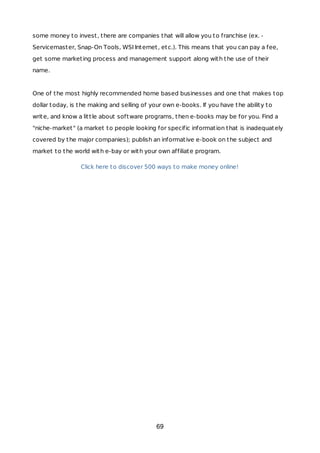 some money to invest, there are companies that will allow you to franchise (ex. -
Servicemaster, Snap-On Tools, WSI Internet, etc.). This means that you can pay a fee,
get some marketing process and management support along with the use of their
name.
One of the most highly recommended home based businesses and one that makes top
dollar today, is the making and selling of your own e-books. If you have the ability to
write, and know a little about software programs, then e-books may be for you. Find a
"niche-market" (a market to people looking for specific information that is inadequately
covered by the major companies); publish an informative e-book on the subject and
market to the world with e-bay or with your own affiliate program.
Click here to discover 500 ways to make money online!
69
 