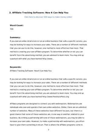 3. Affiliate Tracking Software: How It Can Help You
Click here to discover 500 ways to make money online!
Word Count:
709
Summary:
If you own an online retail store or run an online business that sells a specific service, you
may be looking for ways to increase your sales. There are a number of different methods
that you can use to do this; however, one method is more effective than most. That
method is creating your own affiliate program. To determine whether or not you can
benefit from this advertising method, you are advised to learn more. You may end up
surprised with what you have learned http://www...
Keywords:
Affiliate Tracking Software: How It Can Help You
If you own an online retail store or run an online business that sells a specific service, you
may be looking for ways to increase your sales. There are a number of different methods
that you can use to do this; however, one method is more effective than most. That
method is creating your own affiliate program. To determine whether or not you can
benefit from this advertising method, you are advised to learn more. You may end up
surprised with what you have learned http://www.FreeAutoPress.org
Affiliate programs are designed to connect you with webmasters. Webmasters are
individuals who own and operate their own online websites. Online, there are an unlimited
number of websites. Many of these websites have different focuses, but there is a
good chance that some of those websites are, in one way or another, related to your
business. By striking a partnership with one of those webmasters, you may be able to
increase your own sales. However, to make a partnership with webmasters, you often
have to give them something in return. That is where the affiliate programs come in.
7
 