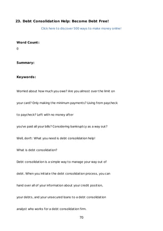 23. Debt Consolidation Help: Become Debt Free!
Click here to discover 500 ways to make money online!
Word Count:
0
Summary:
Keywords:
Worried about how much you owe? Are you almost over the limit on
your card? Only making the minimum payments? Living from paycheck
to paycheck? Left with no money after
you've paid all your bills? Considering bankruptcy as a way out?
Well, don't: What you need is debt consolidation help!
What is debt consolidation?
Debt consolidation is a simple way to manage your way out of
debt. When you initiate the debt consolidation process, you can
hand over all of your information about your credit position,
your debts, and your unsecured loans to a debt consolidation
analyst who works for a debt consolidation firm.
70
 