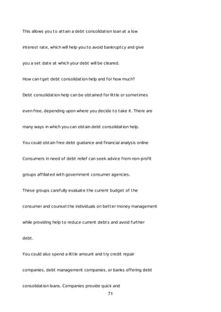 This allows you to attain a debt consolidation loan at a low
interest rate, which will help you to avoid bankruptcy and give
you a set date at which your debt will be cleared.
How can I get debt consolidation help and for how much?
Debt consolidation help can be obtained for little or sometimes
even free, depending upon where you decide to take it. There are
many ways in which you can obtain debt consolidation help.
You could obtain free debt guidance and financial analysis online
Consumers in need of debt relief can seek advice from non-profit
groups affiliated with government consumer agencies.
These groups carefully evaluate the current budget of the
consumer and counsel the individuals on better money management
while providing help to reduce current debts and avoid further
debt.
You could also spend a little amount and try credit repair
companies, debt management companies, or banks offering debt
consolidation loans. Companies provide quick and
71
 