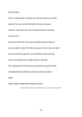 pain-free fixes.
These companies help "manage" your debt by taking one monthly
payment from you and distributing the money among your
creditors--with whom they work out lower payments and lower
interest rates.
One way to determine if you may need debt reduction help is if
you are unable to make the minimum payments. Even if you can make
all of your minimum payments, but the balances still remain the
same, you should search for help to reduce your debt.
You could decide on the amount you can afford to spend on debt
consolidation help; and likewise select the path you should
follow.
Talbert Williams 2000-2006 All Rights Reserved
Click here to discover 500 ways to make money online!
72
 