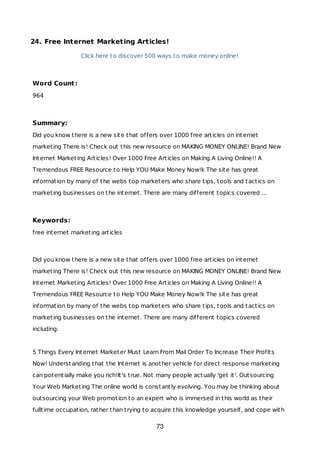 24. Free Internet Marketing Articles!
Click here to discover 500 ways to make money online!
Word Count:
964
Summary:
Did you know there is a new site that offers over 1000 free articles on internet
marketing There is! Check out this new resource on MAKING MONEY ONLINE! Brand New
Internet Marketing Articles! Over 1000 Free Articles on Making A Living Online!! A
Tremendous FREE Resource to Help YOU Make Money Now!k The site has great
information by many of the webs top marketers who share tips, tools and tactics on
marketing businesses on the internet. There are many different topics covered ...
Keywords:
free internet marketing articles
Did you know there is a new site that offers over 1000 free articles on internet
marketing There is! Check out this new resource on MAKING MONEY ONLINE! Brand New
Internet Marketing Articles! Over 1000 Free Articles on Making A Living Online!! A
Tremendous FREE Resource to Help YOU Make Money Now!k The site has great
information by many of the webs top marketers who share tips, tools and tactics on
marketing businesses on the internet. There are many different topics covered
including:
5 Things Every Internet Marketer Must Learn From Mail Order To Increase Their Profits
Now! Understanding that the Internet is another vehicle for direct response marketing
can potentially make you rich!It's true. Not many people actually 'get it'. Outsourcing
Your Web Marketing The online world is constantly evolving. You may be thinking about
outsourcing your Web promotion to an expert who is immersed in this world as their
fulltime occupation, rather than trying to acquire this knowledge yourself, and cope with
73
 
