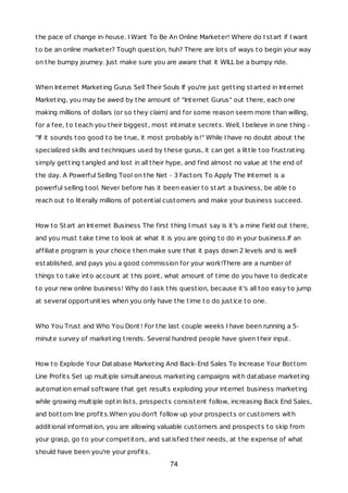the pace of change in-house. I Want To Be An Online Marketer! Where do I start if I want
to be an online marketer? Tough question, huh? There are lots of ways to begin your way
on the bumpy journey. Just make sure you are aware that it WILL be a bumpy ride.
When Internet Marketing Gurus Sell Their Souls If you're just getting started in Internet
Marketing, you may be awed by the amount of "Internet Gurus" out there, each one
making millions of dollars (or so they claim) and for some reason seem more than willing,
for a fee, to teach you their biggest, most intimate secrets. Well, I believe in one thing -
"If it sounds too good to be true, it most probably is!" While I have no doubt about the
specialized skills and techniques used by these gurus, it can get a little too frustrating
simply getting tangled and lost in all their hype, and find almost no value at the end of
the day. A Powerful Selling Tool on the Net - 3 Factors To Apply The Internet is a
powerful selling tool. Never before has it been easier to start a business, be able to
reach out to literally millions of potential customers and make your business succeed.
How to Start an Internet Business The first thing I must say is it's a mine field out there,
and you must take time to look at what it is you are going to do in your business.If an
affiliate program is your choice then make sure that it pays down 2 levels and is well
established, and pays you a good commission for your work!There are a number of
things to take into account at this point, what amount of time do you have to dedicate
to your new online business! Why do I ask this question, because it's all too easy to jump
at several opportunities when you only have the time to do justice to one.
Who You Trust and Who You Dont! For the last couple weeks I have been running a 5-
minute survey of marketing trends. Several hundred people have given their input.
How to Explode Your Database Marketing And Back-End Sales To Increase Your Bottom
Line Profits Set up multiple simultaneous marketing campaigns with database marketing
automation email software that get results exploding your internet business marketing
while growing multiple optin lists, prospects consistent follow, increasing Back End Sales,
and bottom line profits.When you don't follow up your prospects or customers with
additional information, you are allowing valuable customers and prospects to skip from
your grasp, go to your competitors, and satisfied their needs, at the expense of what
should have been you're your profits.
74
 