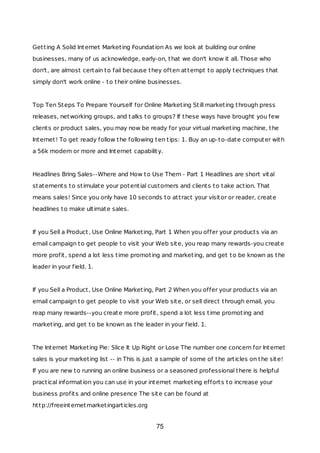 Getting A Solid Internet Marketing Foundation As we look at building our online
businesses, many of us acknowledge, early-on, that we don't know it all. Those who
don't, are almost certain to fail because they often attempt to apply techniques that
simply don't work online - to their online businesses.
Top Ten Steps To Prepare Yourself for Online Marketing Still marketing through press
releases, networking groups, and talks to groups? If these ways have brought you few
clients or product sales, you may now be ready for your virtual marketing machine, the
Internet! To get ready follow the following ten tips: 1. Buy an up-to-date computer with
a 56k modem or more and Internet capability.
Headlines Bring Sales--Where and How to Use Them - Part 1 Headlines are short vital
statements to stimulate your potential customers and clients to take action. That
means sales! Since you only have 10 seconds to attract your visitor or reader, create
headlines to make ultimate sales.
If you Sell a Product, Use Online Marketing, Part 1 When you offer your products via an
email campaign to get people to visit your Web site, you reap many rewards-you create
more profit, spend a lot less time promoting and marketing, and get to be known as the
leader in your field. 1.
If you Sell a Product, Use Online Marketing, Part 2 When you offer your products via an
email campaign to get people to visit your Web site, or sell direct through email, you
reap many rewards--you create more profit, spend a lot less time promoting and
marketing, and get to be known as the leader in your field. 1.
The Internet Marketing Pie: Slice It Up Right or Lose The number one concern for Internet
sales is your marketing list -- in This is just a sample of some of the articles on the site!
If you are new to running an online business or a seasoned professional there is helpful
practical information you can use in your internet marketing efforts to increase your
business profits and online presence The site can be found at
http://freeinternetmarketingarticles.org
75
 