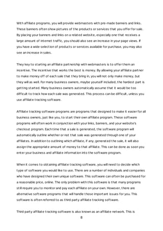 With affiliate programs, you will provide webmasters with pre-made banners and links.
These banners often show pictures of the products or services that you offer for sale.
By placing your banners and links on a related website, especially one that receives a
large amount of internet traffic, you should also see an increase in your page views. If
you have a wide selection of products or services available for purchase, you may also
see an increase in sales.
They key to starting an affiliate partnership with webmasters is to offer them an
incentive. The incentive that works the best is money. By allowing your affiliate partner
to make money off of each sale that they bring in, you will not only make money, but
they will as well. For many business owners, maybe yourself included, the hardest part is
getting started. Many business owners automatically assume that it would be too
difficult to track how each sale was generated. This process can be difficult, unless you
use affiliate tracking software.
Affiliate tracking software programs are programs that designed to make it easier for all
business owners, just like you, to start their own affiliate program. These software
programs will often work in conjunction with your links, banners, and your website's
checkout program. Each time that a sale is generated, the software program will
automatically outline whether or not that sale was generated through one of your
affiliates. In addition to outlining which affiliate, if any, generated the sale, it will also
assign the appropriate amount of money to that affiliate. This can be done as soon you
enter your business and affiliate information into the software program.
When it comes to obtaining affiliate tracking software, you will need to decide which
type of software you would like to use. There are a number of individuals and companies
who have designed their own unique software. This software can often be purchased for
a reasonable price, online. The only problem with this software is that many programs
still require you to monitor and pay each affiliate on your own. However, there are
alternative software programs that will handle those important issues for you. This
software is often referred to as third party affiliate tracking software.
Third party affiliate tracking software is also known as an affiliate network. This is
8
 