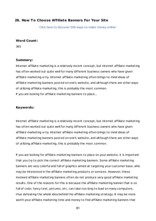 26. How To Choose Affiliate Banners For Your Site
Click here to discover 500 ways to make money online!
Word Count:
365
Summary:
Internet affiliate marketing is a relatively recent concept, but internet affiliate marketing
has often worked out quite well for many different business owners who have given
affiliate marketing a try. Internet affiliate marketing often brings to mind ideas of
affiliate marketing banners posted on one's website, and although there are other ways
of utilizing affiliate marketing, this is probably the most common.
If you are looking for affiliate marketing banners to place...
Keywords:
Internet affiliate marketing is a relatively recent concept, but internet affiliate marketing
has often worked out quite well for many different business owners who have given
affiliate marketing a try. Internet affiliate marketing often brings to mind ideas of
affiliate marketing banners posted on one's website, and although there are other ways
of utilizing affiliate marketing, this is probably the most common.
If you are looking for affiliate marketing banners to place on your website, it is important
that you try to pick the correct affiliate marketing banners. Some affiliate marketing
banners are very colorful and full of graphics aimed at targeting your customer base, who
may be interested in the affiliate marketing products or services. However, these
involved affiliate marketing banners often do not produce very good affiliate marketing
results. One of the reasons for this is because the affiliate marketing banner that is so
full of color, fancy text, pictures, etc. can take too long to load on many computers,
thus defeating the whole idea behind the affiliate marketing strategy. It may be more
worth your affiliate marketing time and money to find affiliate marketing banners that
81
 