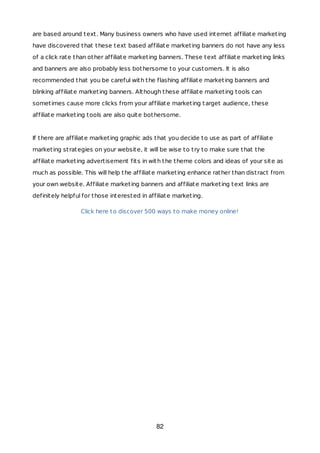 are based around text. Many business owners who have used internet affiliate marketing
have discovered that these text based affiliate marketing banners do not have any less
of a click rate than other affiliate marketing banners. These text affiliate marketing links
and banners are also probably less bothersome to your customers. It is also
recommended that you be careful with the flashing affiliate marketing banners and
blinking affiliate marketing banners. Although these affiliate marketing tools can
sometimes cause more clicks from your affiliate marketing target audience, these
affiliate marketing tools are also quite bothersome.
If there are affiliate marketing graphic ads that you decide to use as part of affiliate
marketing strategies on your website, it will be wise to try to make sure that the
affiliate marketing advertisement fits in with the theme colors and ideas of your site as
much as possible. This will help the affiliate marketing enhance rather than distract from
your own website. Affiliate marketing banners and affiliate marketing text links are
definitely helpful for those interested in affiliate marketing.
Click here to discover 500 ways to make money online!
82
 
