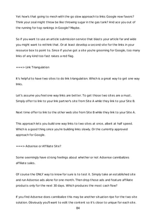 Yet how's that going to mesh with the go slow approach to links Google now favors?
Think your zeal might throw be like throwing sugar in the gas tank? And ace you out of
the running for top rankings in Google? Maybe.
So if you want to use an article submission service that blasts your article far and wide
you might want to rethink that. Or at least develop a second site for the links in your
resource box to point to. Since if you've got a site you're grooming for Google, too many
links of any kind too fast raises a red flag.
===> Link Triangulation
It's helpful to have two sites to do link triangulation. Which is a great way to get one way
links.
Let's assume you feel one way links are better. To get those two sites are a must.
Simply offer to link to your link partner's site from Site A while they link to your Site B.
Next time offer to link to the other web site from Site B while they link to your Site A.
This approach lets you build one way links to two sites at once, albeit at half speed.
Which is a good thing since you're building links slowly. Or the currently approved
approach for Google.
===> Adsense or Affiliate Site?
Some seemingly have strong feelings about whether or not Adsense cannibalizes
affiliate sales.
Of course the ONLY way to know for sure is to test it. Simply take an established site
and run Adsense ads alone for one month. Then drop those ads and feature affiliate
products only for the next 30 days. Which produces the most cash flow?
If you find Adsense does cannibalize this may be another situation ripe for the two site
solution. Obviously you'll want to edit the content so it's close to unique for each site.
84
 