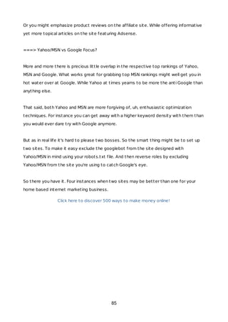 Or you might emphasize product reviews on the affiliate site. While offering informative
yet more topical articles on the site featuring Adsense.
===> Yahoo/MSN vs Google Focus?
More and more there is precious little overlap in the respective top rankings of Yahoo,
MSN and Google. What works great for grabbing top MSN rankings might well get you in
hot water over at Google. While Yahoo at times yearns to be more the anti Google than
anything else.
That said, both Yahoo and MSN are more forgiving of, uh, enthusiastic optimization
techniques. For instance you can get away with a higher keyword density with them than
you would ever dare try with Google anymore.
But as in real life it's hard to please two bosses. So the smart thing might be to set up
two sites. To make it easy exclude the googlebot from the site designed with
Yahoo/MSN in mind using your robots.txt file. And then reverse roles by excluding
Yahoo/MSN from the site you're using to catch Google's eye.
So there you have it. Four instances when two sites may be better than one for your
home based internet marketing business.
Click here to discover 500 ways to make money online!
85
 