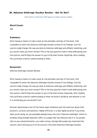 28. Adsense Arbitrage Voodoo Review - Hot Or Not?
Click here to discover 500 ways to make money online!
Word Count:
344
Summary:
After having a chance to take a look at the principles and tips of the book, I felt
compelled to write this Adsense Arbitrage Voodoo review of my findings. Can the
system really change the way you look at Adsense arbitrage and affiliate marketing, and
as a result make you more money? This is the key question I had in mind while going over
the system, and I'll relay the answer to you in this brief review. Hopefully, after reading
this you'll have a better understanding of what...
Keywords:
Adsense Arbitrage Voodoo Review
After having a chance to take a look at the principles and tips of the book, I felt
compelled to write this Adsense Arbitrage Voodoo review of my findings. Can the
system really change the way you look at Adsense arbitrage and affiliate marketing, and
as a result make you more money? This is the key question I had in mind while going over
the system, and I'll relay the answer to you in this brief review. Hopefully, after reading
this you'll have a better understanding of what the book is all about and whether or not
it is something you can benefit from.
Internet advertising is one of the newer ways marketers get the word out about their
products, services and websites. Highly effective, it is also highly lucrative if you know
what you're doing. As you probably already know, the term "Adsense arbitrage" refers to
sending cheap Google Adwords traffic to a page that has Adsense ads in it. As people
click on your advertisements, you make money. George Katsoudas has mastered this
system, and is letting you in on his secrets in his book Adsense Arbitrage Voodoo.
86
 