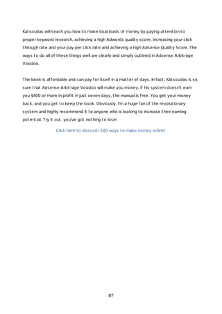 Katsoudas will teach you how to make boatloads of money by paying attention to
proper keyword research, achieving a high Adwords quality score, increasing your click
through rate and your pay per click rate and achieving a high Adsense Quality Score. The
ways to do all of these things well are clearly and simply outlined in Adsense Arbitrage
Voodoo.
The book is affordable and can pay for itself in a matter of days. In fact, Katsoudas is so
sure that Adsense Arbitrage Voodoo will make you money, if his system doesn't earn
you $400 or more in profit in just seven days, the manual is free. You get your money
back, and you get to keep the book. Obviously, I'm a huge fan of the revolutionary
system and highly recommend it to anyone who is looking to increase their earning
potential. Try it out, you've got nothing to lose!
Click here to discover 500 ways to make money online!
87
 