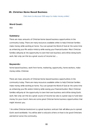 29. Christian Home Based Business
Click here to discover 500 ways to make money online!
Word Count:
450
Summary:
There are mass amounts of Christian home-based business opportunities in the
community today. There are many resources available online to help Christian families
make money while working at home. You can spread the Word of God at the same time
as enhancing your life and/or ministry while easing your financial burden. Most Christian
families will jump at the opportunity to own their own business and still be doing God's
work. Not only can this be a great source of income but ...
Keywords:
home based business, work from home, marketing, opportunity, home workers, make
money online, Christian
There are mass amounts of Christian home-based business opportunities in the
community today. There are many resources available online to help Christian families
make money while working at home. You can spread the Word of God at the same time
as enhancing your life and/or ministry while easing your financial burden. Most Christian
families will jump at the opportunity to own their own business and still be doing God's
work. Not only can this be a great source of income but also is a great way to fund raise
money for your church. Here are some great Christian home business opportunities that
might interest you.
* An online Christian bookstore is a great business venture that will allow you to spread
God's word worldwide. You will be able to educate others on how to be good Christians
and better serve the community.
88
 