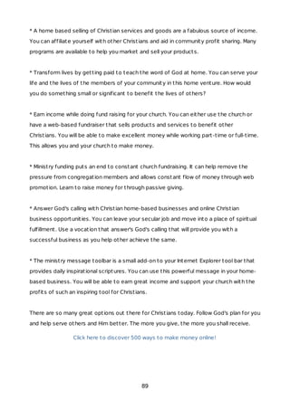 * A home based selling of Christian services and goods are a fabulous source of income.
You can affiliate yourself with other Christians and aid in community profit sharing. Many
programs are available to help you market and sell your products.
* Transform lives by getting paid to teach the word of God at home. You can serve your
life and the lives of the members of your community in this home venture. How would
you do something small or significant to benefit the lives of others?
* Earn income while doing fund raising for your church. You can either use the church or
have a web-based fundraiser that sells products and services to benefit other
Christians. You will be able to make excellent money while working part-time or full-time.
This allows you and your church to make money.
* Ministry funding puts an end to constant church fundraising. It can help remove the
pressure from congregation members and allows constant flow of money through web
promotion. Learn to raise money for through passive giving.
* Answer God's calling with Christian home-based businesses and online Christian
business opportunities. You can leave your secular job and move into a place of spiritual
fulfillment. Use a vocation that answer's God's calling that will provide you with a
successful business as you help other achieve the same.
* The ministry message toolbar is a small add-on to your Internet Explorer tool bar that
provides daily inspirational scriptures. You can use this powerful message in your home-
based business. You will be able to earn great income and support your church with the
profits of such an inspiring tool for Christians.
There are so many great options out there for Christians today. Follow God's plan for you
and help serve others and Him better. The more you give, the more you shall receive.
Click here to discover 500 ways to make money online!
89
 