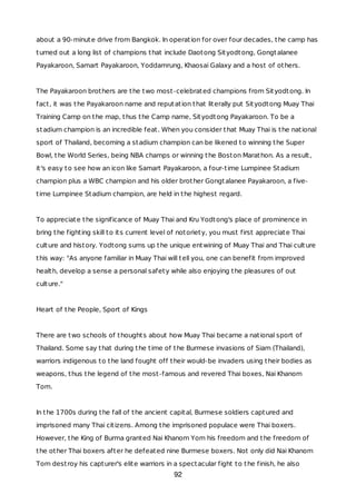 about a 90-minute drive from Bangkok. In operation for over four decades, the camp has
turned out a long list of champions that include Daotong Sityodtong, Gongtalanee
Payakaroon, Samart Payakaroon, Yoddamrung, Khaosai Galaxy and a host of others.
The Payakaroon brothers are the two most-celebrated champions from Sityodtong. In
fact, it was the Payakaroon name and reputation that literally put Sityodtong Muay Thai
Training Camp on the map, thus the Camp name, Sityodtong Payakaroon. To be a
stadium champion is an incredible feat. When you consider that Muay Thai is the national
sport of Thailand, becoming a stadium champion can be likened to winning the Super
Bowl, the World Series, being NBA champs or winning the Boston Marathon. As a result,
it's easy to see how an icon like Samart Payakaroon, a four-time Lumpinee Stadium
champion plus a WBC champion and his older brother Gongtalanee Payakaroon, a five-
time Lumpinee Stadium champion, are held in the highest regard.
To appreciate the significance of Muay Thai and Kru Yodtong's place of prominence in
bring the fighting skill to its current level of notoriety, you must first appreciate Thai
culture and history. Yodtong sums up the unique entwining of Muay Thai and Thai culture
this way: "As anyone familiar in Muay Thai will tell you, one can benefit from improved
health, develop a sense a personal safety while also enjoying the pleasures of out
culture."
Heart of the People, Sport of Kings
There are two schools of thoughts about how Muay Thai became a national sport of
Thailand. Some say that during the time of the Burmese invasions of Siam (Thailand),
warriors indigenous to the land fought off their would-be invaders using their bodies as
weapons, thus the legend of the most-famous and revered Thai boxes, Nai Khanom
Tom.
In the 1700s during the fall of the ancient capital, Burmese soldiers captured and
imprisoned many Thai citizens. Among the imprisoned populace were Thai boxers.
However, the King of Burma granted Nai Khanom Yom his freedom and the freedom of
the other Thai boxers after he defeated nine Burmese boxers. Not only did Nai Khanom
Tom destroy his capturer's elite warriors in a spectacular fight to the finish, he also
92
 