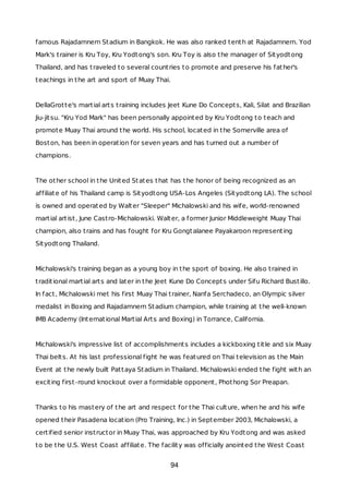 famous Rajadamnern Stadium in Bangkok. He was also ranked tenth at Rajadamnern. Yod
Mark's trainer is Kru Toy, Kru Yodtong's son. Kru Toy is also the manager of Sityodtong
Thailand, and has traveled to several countries to promote and preserve his father's
teachings in the art and sport of Muay Thai.
DellaGrotte's martial arts training includes Jeet Kune Do Concepts, Kali, Silat and Brazilian
Jiu-jitsu. "Kru Yod Mark" has been personally appointed by Kru Yodtong to teach and
promote Muay Thai around the world. His school, located in the Somerville area of
Boston, has been in operation for seven years and has turned out a number of
champions.
The other school in the United States that has the honor of being recognized as an
affiliate of his Thailand camp is Sityodtong USA-Los Angeles (Sityodtong LA). The school
is owned and operated by Walter "Sleeper" Michalowski and his wife, world-renowned
martial artist, June Castro-Michalowski. Walter, a former Junior Middleweight Muay Thai
champion, also trains and has fought for Kru Gongtalanee Payakaroon representing
Sityodtong Thailand.
Michalowski's training began as a young boy in the sport of boxing. He also trained in
traditional martial arts and later in the Jeet Kune Do Concepts under Sifu Richard Bustillo.
In fact, Michalowski met his first Muay Thai trainer, Nanfa Serchadeco, an Olympic silver
medalist in Boxing and Rajadamnern Stadium champion, while training at the well-known
IMB Academy (International Martial Arts and Boxing) in Torrance, California.
Michalowski's impressive list of accomplishments includes a kickboxing title and six Muay
Thai belts. At his last professional fight he was featured on Thai television as the Main
Event at the newly built Pattaya Stadium in Thailand. Michalowski ended the fight with an
exciting first-round knockout over a formidable opponent, Phothong Sor Preapan.
Thanks to his mastery of the art and respect for the Thai culture, when he and his wife
opened their Pasadena location (Pro Training, Inc.) in September 2003, Michalowski, a
certified senior instructor in Muay Thai, was approached by Kru Yodtong and was asked
to be the U.S. West Coast affiliate. The facility was officially anointed the West Coast
94
 