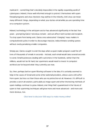 maintain it - something that's decidely impossible in the rapidly-expanding world of
cyberspace. Indeed, those well-informed enough to protect themselves with spam
firewall programs and virus checkers may well be in the minority. Anti virus can mean
many different things, depending on what your duties entail while you are spending time
on a computer system.
Indeed, technology in the antispam sector has advanced significantly in the last few
years - prompting Gates' notorious remark - and can affect both sender and recipient.
To stop spam from being sent, Gates once advocated "charging" mass mailers in
computational cycles in order to discourage massive, indiscriminate sending sprees
without overly penalising smaller companies.
Simply put, Gates sought to end the days when a spam mailer program could fire off
tens of thousands of emails in seconds - instead, each email would take several seconds
to send. Small businesses dealing with customers in the hundreds, rather than the
millions, would not be hit hard, but spammers would need to invest in computer
architecture far beyond what they currently use now.
So, then, perhaps better spam filtering software is the idea. It's certainly seemed to
help in the cases of Gmail and some other webmail providers, whose users still suffer
from spam, but less so than those who use no protection at all. However, it's difficult to
provide a catch-all solution, particularly as image spam and other interesting methods of
spam mailings continue to grow. Indeed, one thing that's guaranteed in the future of
spam is that spamming techniques will grow more and more advanced - and more and
more devious, too.
Click here to discover 500 ways to make money online!
97
 