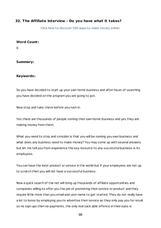 32. The Affiliate Interview - Do you have what it takes?
Click here to discover 500 ways to make money online!
Word Count:
0
Summary:
Keywords:
So you have decided to start up your own home business and after hours of searching
you have decided on the program you are going to join.
Now stop and take check before you rush in.
Yes there are thousands of people running their own home business and yes they are
making money from them.
What you need to stop and consider is that you will be running you own business and
what does any business need to make money? You may come up with several answers
but let me tell you from experience the key resource to any successful business is its
employees.
You can have the best product or service in the world but if your employees are not up
to scratch then you will not have a successful business.
Now a quick search of the net will bring up thousands of affiliate opportunities and
companies willing to offer you the job of promoting their service or product and they
require little more than you email and user name to get started. They do not really have
a lot to loose by employing you to advertise their service as they only pay you for result
so no sign ups then no payments, the only real sack able offence in their eyes is
98
 