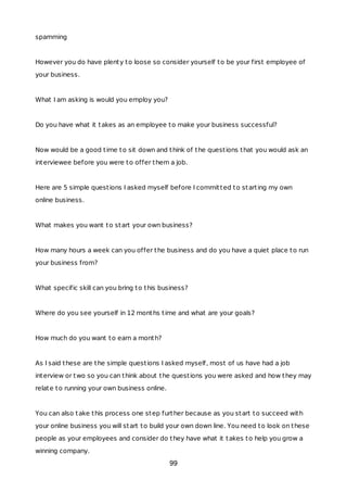 spamming
However you do have plenty to loose so consider yourself to be your first employee of
your business.
What I am asking is would you employ you?
Do you have what it takes as an employee to make your business successful?
Now would be a good time to sit down and think of the questions that you would ask an
interviewee before you were to offer them a job.
Here are 5 simple questions I asked myself before I committed to starting my own
online business.
What makes you want to start your own business?
How many hours a week can you offer the business and do you have a quiet place to run
your business from?
What specific skill can you bring to this business?
Where do you see yourself in 12 months time and what are your goals?
How much do you want to earn a month?
As I said these are the simple questions I asked myself, most of us have had a job
interview or two so you can think about the questions you were asked and how they may
relate to running your own business online.
You can also take this process one step further because as you start to succeed with
your online business you will start to build your own down line. You need to look on these
people as your employees and consider do they have what it takes to help you grow a
winning company.
99
 