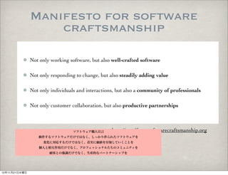 Manifesto for software
                   craftsmanship

               Not only working software, but also well-crafted software

               Not only responding to change, but also steadily adding value

               Not only individuals and interactions, but also a community of professionals

               Not only customer collaboration, but also productive partnerships



                                  ソフトウェア職人宣言       http://manifesto.softwarecraftsmanship.org
                  動作するソフトウェアだけではなく、しっかり作られたソフトウェアを
                     変化に対応するだけではなく、着実に価値を付加していくことを
                   個人と相互作用だけでなく、プロフェッショナルたちのコミュニティを
                       顧客との強調だけでなく、生産的なパートナーシップを




12年11月21日水曜日
 