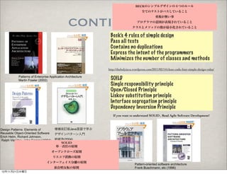 BECKのシンプルデザインの４つのルール
                                                                                      全てのテストがパスしていること



                                               continue...                                      重複が無い事
                                                                                  プログラマの意図が表現されていること
                                                                              クラスとメソッドの数が最小化されていること

                                                              Beck’s 4 rules of simple design
                                                              Pass all tests
                                                              Contains no duplications
                                                              Express the intent of the programmers
                                                              Minimizes the number of classes and methods
                                                             http://theholyjava.wordpress.com/2011/02/14/clean-code-four-simple-design-rules/

           Patterns of Enterprise Application Architecture
           Martin Fowler (2002)                               SOILD
                                                              Single responsibility principle
                                                              Open/Closed Principle
                                                              Liskov substitution principle
                                                              Interface segregation principle
                                                              Dependency Inversion Principle
                                                                If you want to understand SOLID , Read Agile Software Development!



Design Patterns: Elements of         増補改訂版Java言語で学ぶ
Reusable Object-Oriented Software    デザインパターン入門 
Erich Helm, Richard Johnson,
Ralph Vissides, John Gamma(1994)     結城浩(2004)
                                       SOLID
                                     単一責任の原則
                                    オープンクローズ原則
                                    リスコフ置換の原則
                               インターフェイス分離の原則
                                                                                Pattern-oriented software architecture
                                     依存姓反転の原則                                   Frank Buschmann, etc (1996)
12年11月21日水曜日
 