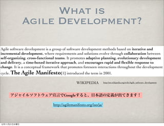 What is
               Agile Development?

Agile software development is a group of software development methods based on iterative and
incremental development, where requirements and solutions evolve through collaboration between
self-organizing, cross-functional teams. It promotes adaptive planning, evolutionary development
and delivery, a time-boxed iterative approach, and encourages rapid and ﬂexible response to
change. It is a conceptual framework that promotes foreseen interactions throughout the development
cycle. The Agile     Manifesto[1] introduced the term in 2001.
                                               WIKIPEDIA            http://en.wikipedia.org/wiki/Agile_software_development




      アジャイルソフトウェア宣言でGoogleすると、日本語の定義が出てきます！

                                http://agilemanifesto.org/iso/ja/



12年11月21日水曜日
 