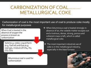 CARBONIZATION OF COAL………
METALLURGICAL COKE
When Coal is heated in the
absence of oxygen the
process is known as
carbonization
Solid (e.g. coke), Liquid form
(e.g. fuel oil) and Gas (e.g.
coal gas, mixture of CH4, H2,
CO, CO2
Bituminous coal is used for
carbonization
Carbonization of coal is the most important use of coal to produce coke mostly
for metallurgical purposes
 When bituminous coal is heated strongly in
absence of air, the volatile matter escapes out
and a lustrous, dense, strong, porous and
coherent mass is left, which is called
metallurgical coke.
 The most important industrial use of
coke is in the metallurgical industry,
especially in the blast furnace
 