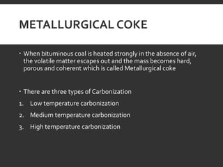 METALLURGICAL COKE
 When bituminous coal is heated strongly in the absence of air,
the volatile matter escapes out and the mass becomes hard,
porous and coherent which is called Metallurgical coke
 There are three types of Carbonization
1. Low temperature carbonization
2. Medium temperature carbonization
3. High temperature carbonization
 