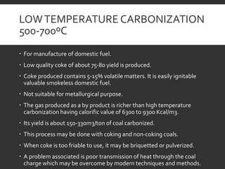 LOWTEMPERATURE CARBONIZATION
500-700ºC
 For manufacture of domestic fuel.
 Low quality coke of about 75-80 yield is produced.
 Coke produced contains 5-15% volatile matters. It is easily ignitable
valuable smokeless domestic fuel.
 Not suitable for metallurgical purpose.
 The gas produced as a by product is richer than high temperature
carbonization having calorific value of 6300 to 9300 Kcal/m3.
 Its yield is about 150-330m3/ton of coal carbonized.
 This process may be done with coking and non-coking coals.
 When coke is too friable to use, it may be briquetted or pulverized.
 A problem associated is poor transmission of heat through the coal
charge which may be overcome by modern techniques and methods.
 