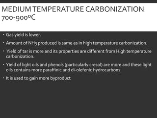 MEDIUMTEMPERATURE CARBONIZATION
700-900ºC
 Gas yield is lower.
 Amount of NH3 produced is same as in high temperature carbonization.
 Yield of tar is more and its properties are different from High temperature
carbonization.
 Yield of light oils and phenols (particularly cresol) are more and these light
oils contains more paraffinic and di-olefenic hydrocarbons.
 It is used to gain more byproduct
 