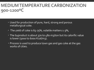 MEDIUMTEMPERATURE CARBONIZATION
900-1200ºC
 Used for production of pure, hard, strong and porous
metallurgical coke.
 The yield of coke is 65-75%, volatile matters 1-3%,
 The byproduct is about 370 to 480 m3/ton but its calorific value
is lower (5000 to 6000 Kcal/m3).
 Process is used to produce town gas and gas coke at the gas
works of cities.
 