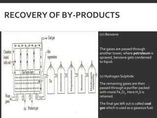 RECOVERY OF BY-PRODUCTS
(iv) Benzene
The gases are passed through
another tower, where petroleum is
sprayed, benzene gets condensed
to liquid.
(v) Hydrogen Sulphide
The remaining gases are then
passed through a purifier packed
with moist Fe2O3. Here H2S is
retained.
The final gas left out is called coal
gas which is used as a gaseous fuel.
 