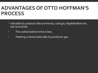 ADVANTAGES OF OTTO HOFFMAN’S
PROCESS
 Valuable by products like ammonia, coal gas, Naphthalene etc.
are recovered.
 The carbonization time is less.
 Heating is done externally by producer gas.
 